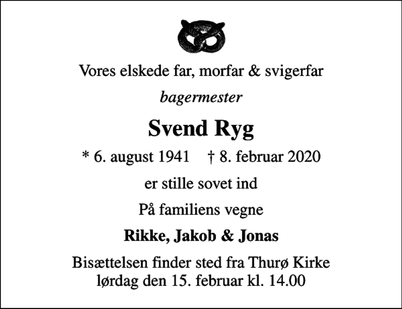 <p>Vores elskede far, morfar &amp; svigerfar<br />bagermester<br />Svend Ryg<br />* 6. august 1941 ✝ 8. februar 2020<br />er stille sovet ind<br />På familiens vegne<br />Rikke, Jakob &amp; Jonas<br />Bisættelsen finder sted fra Thurø Kirke lørdag den 15. februar kl. 14.00</p>