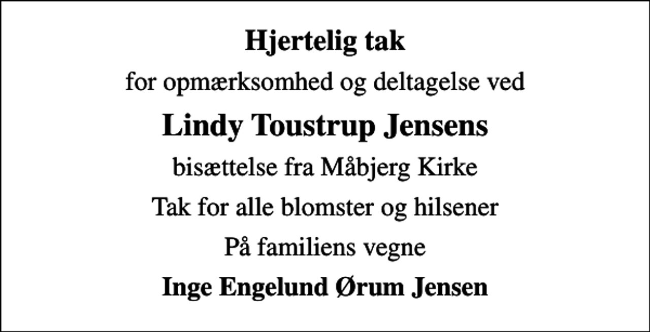 <p>Hjertelig tak<br />for opmærksomhed og deltagelse ved<br />Lindy Toustrup Jensens<br />bisættelse fra Måbjerg Kirke<br />Tak for alle blomster og hilsener<br />På familiens vegne<br />Inge Engelund Ørum Jensen</p>