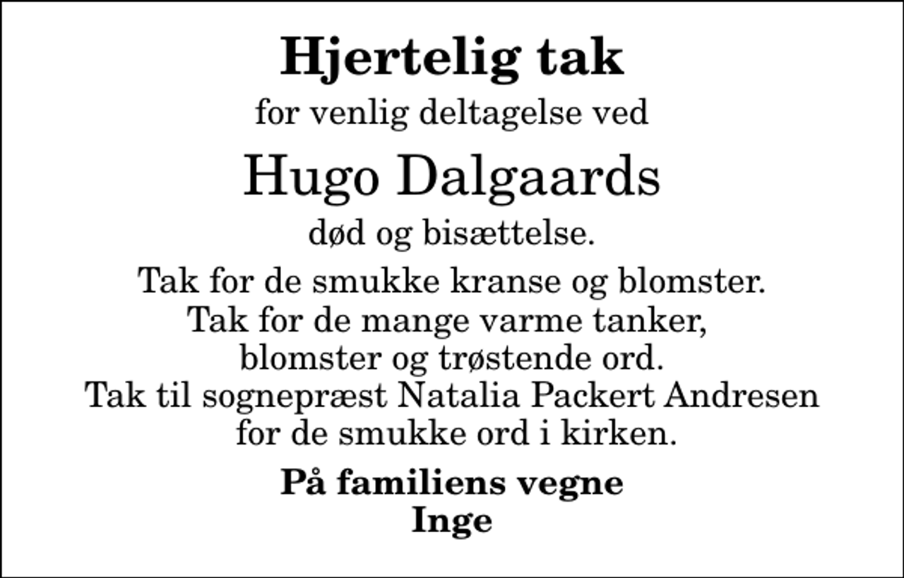 <p>Hjertelig tak<br />for venlig deltagelse ved<br />Hugo Dalgaards<br />død og bisættelse.<br />Tak for de smukke kranse og blomster. Tak for de mange varme tanker, blomster og trøstende ord. Tak til sognepræst Natalia Packert Andresen for de smukke ord i kirken.<br />På familiens vegne Inge</p>
