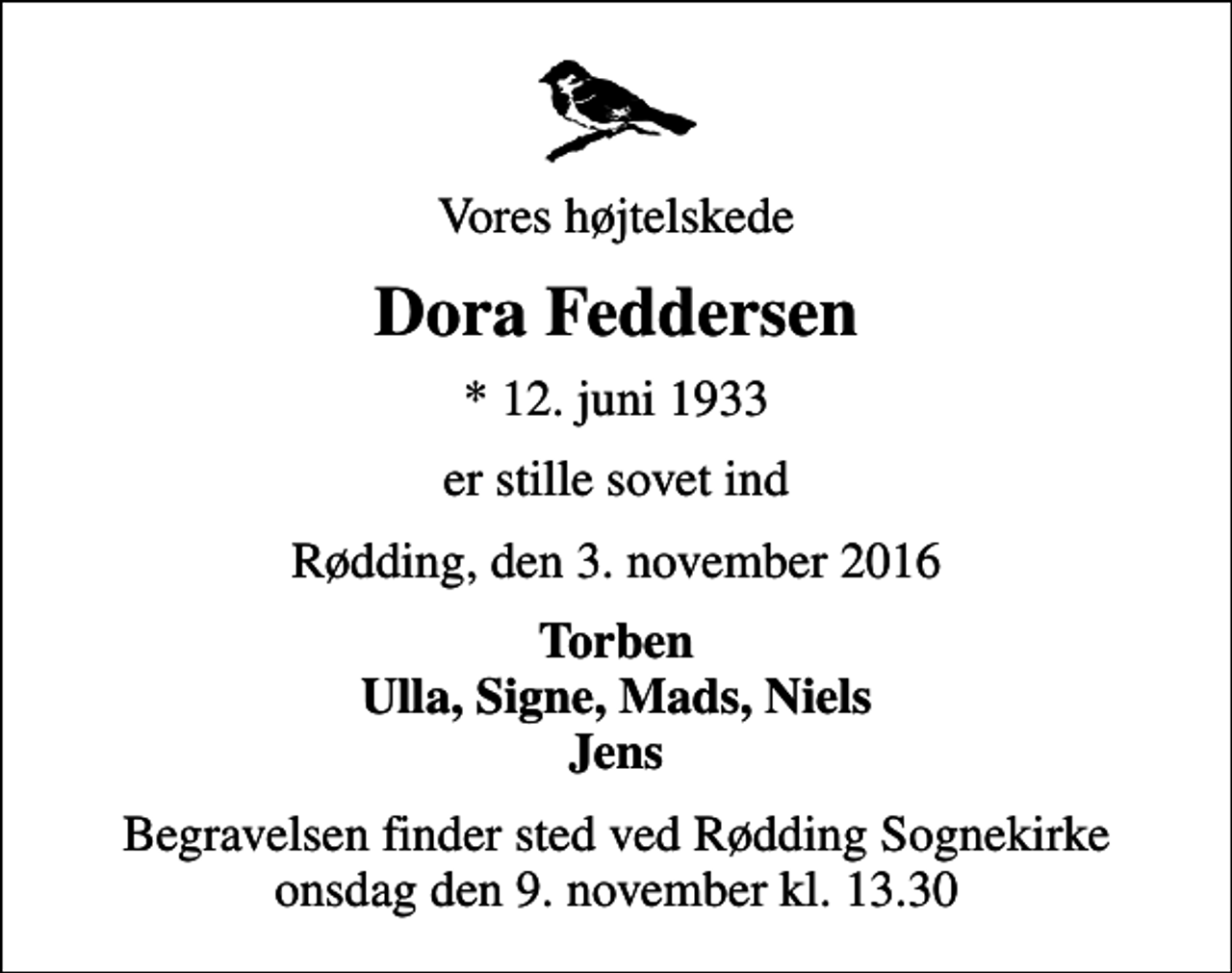 <p>Vores højtelskede<br />Dora Feddersen<br />* 12. juni 1933<br />er stille sovet ind<br />Rødding, den 3. november 2016<br />Torben Ulla, Signe, Mads, Niels Jens<br />Begravelsen finder sted ved Rødding Sognekirke onsdag den 9. november kl. 13.30</p>