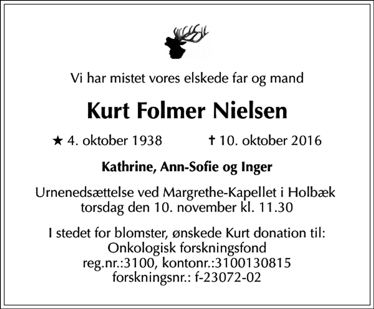 <p>Vi har mistet vores elskede far og mand<br />Kurt Folmer Nielsen<br />* 4. oktober 1938 ✝ 10. oktober 2016<br />Kathrine, Ann-Sofie og Inger<br />Urnenedsættelse ved Margrethe-Kapellet i Holbæk torsdag den 10. november kl. 11.30<br />I stedet for blomster, ønskede Kurt donation til: Onkologisk forskningsfond reg.nr.:3100, kontonr.:3100130815 forskningsnr.: f-23072-02</p>