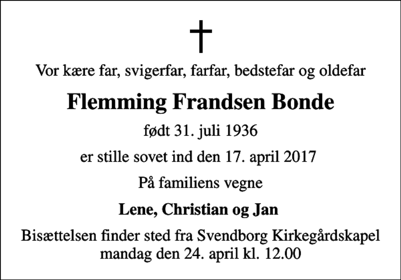 <p>Vor kære far, svigerfar, farfar, bedstefar og oldefar<br />Flemming Frandsen Bonde<br />født 31. juli 1936<br />er stille sovet ind den 17. april 2017<br />På familiens vegne<br />Lene, Christian og Jan<br />Bisættelsen finder sted fra Svendborg Kirkegårdskapel mandag den 24. april kl. 12.00</p>
