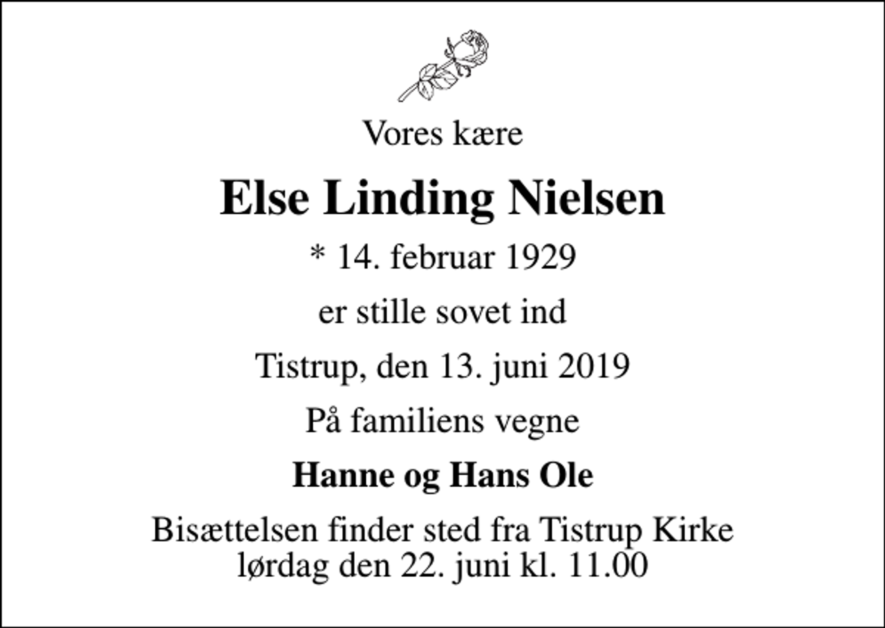 <p>Vores kære<br />Else Linding Nielsen<br />* 14. februar 1929<br />er stille sovet ind<br />Tistrup, den 13. juni 2019<br />På familiens vegne<br />Hanne og Hans Ole<br />Bisættelsen finder sted fra Tistrup Kirke lørdag den 22. juni kl. 11.00</p>