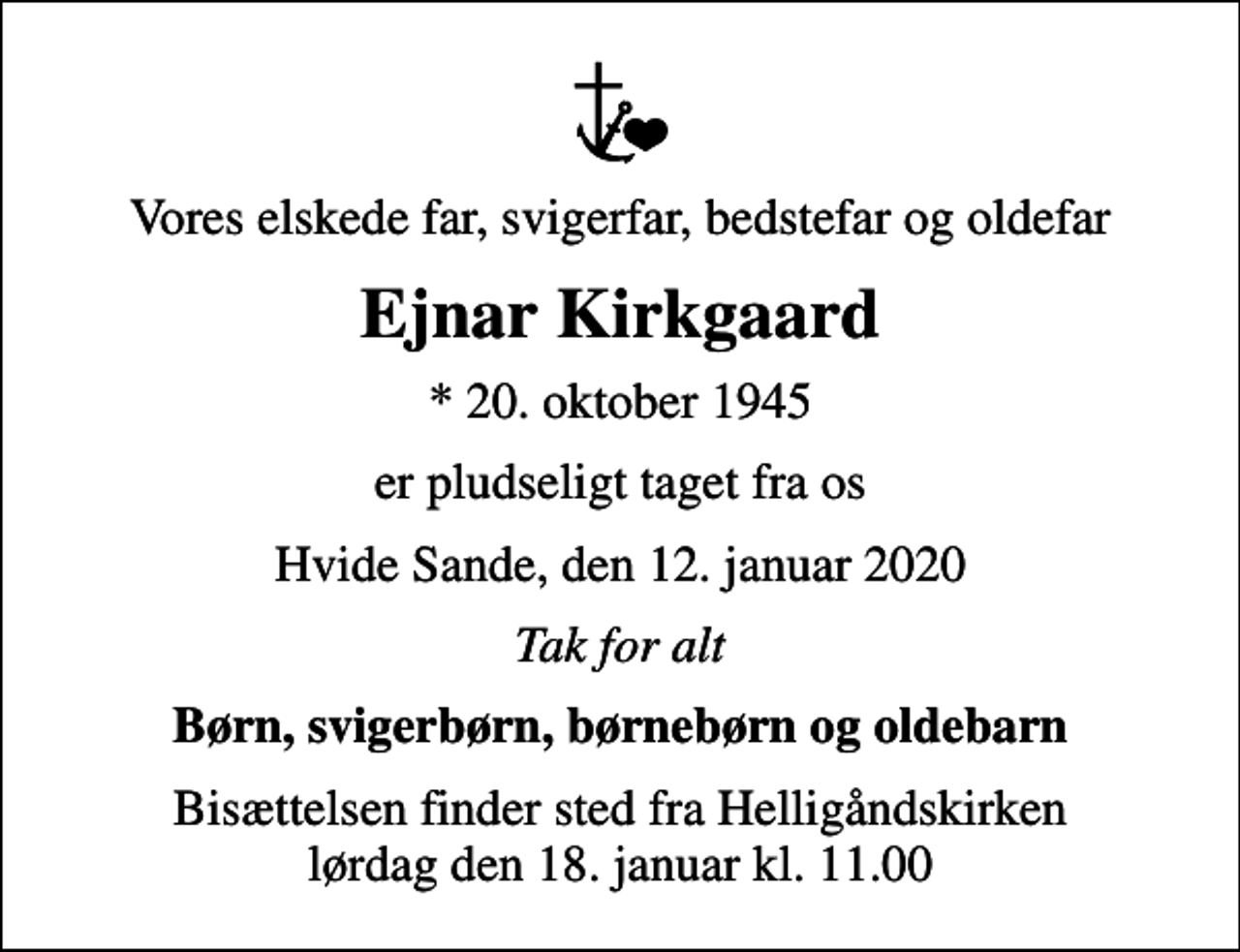 <p>Vores elskede far, svigerfar, bedstefar og oldefar<br />Ejnar Kirkgaard<br />* 20. oktober 1945<br />er pludseligt taget fra os<br />Hvide Sande, den 12. januar 2020<br />Tak for alt<br />Børn, svigerbørn, børnebørn og oldebarn<br />Bisættelsen finder sted fra Helligåndskirken lørdag den 18. januar kl. 11.00</p>