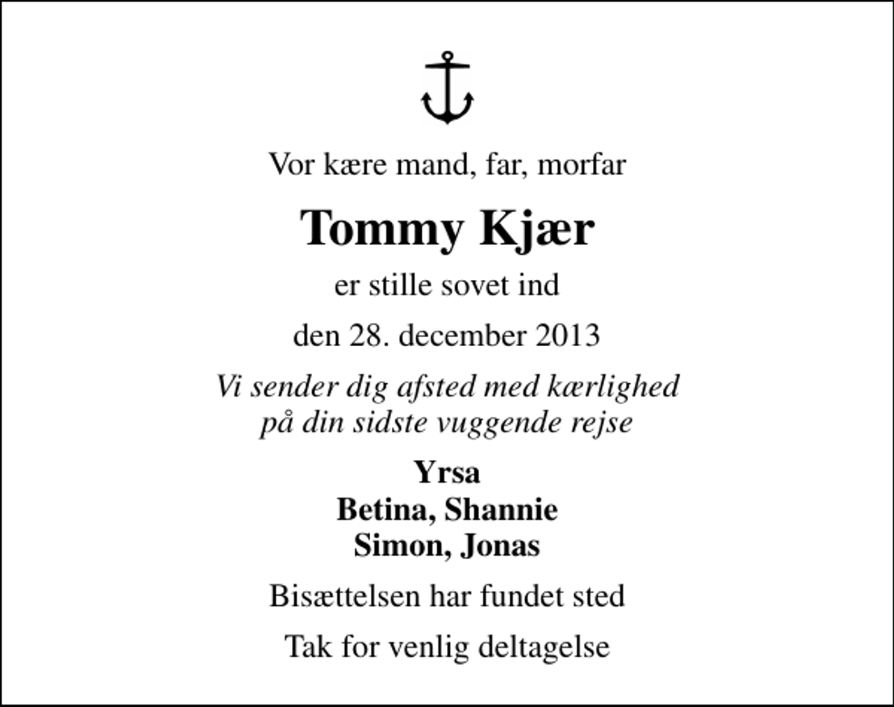 <p>Vor kære mand, far, morfar<br />Tommy Kjær<br />er stille sovet ind<br />den 28. december 2013<br />Vi sender dig afsted med kærlighed på din sidste vuggende rejse<br />Yrsa Betina, Shannie Simon, Jonas<br />Bisættelsen har fundet sted<br />Tak for venlig deltagelse</p>
