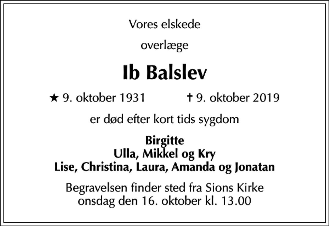 <p>Vores elskede<br />overlæge<br />Ib Balslev<br />* 9. oktober 1931 ✝ 9. oktober 2019<br />er død efter kort tids sygdom<br />Birgitte Ulla, Mikkel og Kry Lise, Christina, Laura, Amanda og Jonatan<br />Begravelsen finder sted fra Sions Kirke onsdag den 16. oktober kl. 13.00</p>