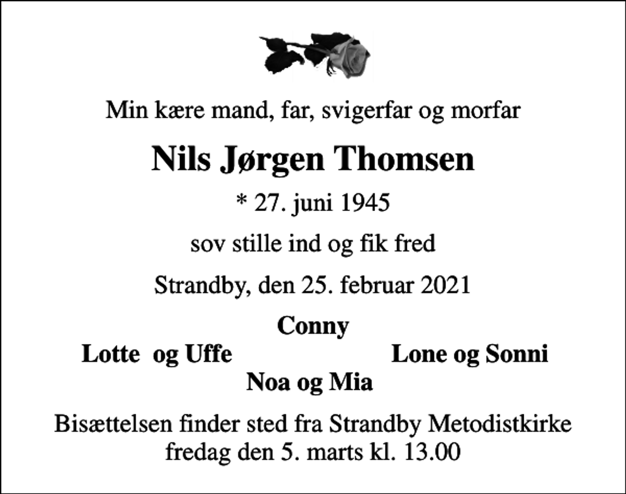 <p>Min kære mand, far, svigerfar og morfar<br />Nils Jørgen Thomsen<br />* 27. juni 1945<br />sov stille ind og fik fred<br />Strandby, den 25. februar 2021<br />Conny<br />Lotte og Uffe<br />Lone og Sonni<br />Bisættelsen finder sted fra Strandby Metodistkirke fredag den 5. marts kl. 13.00</p>