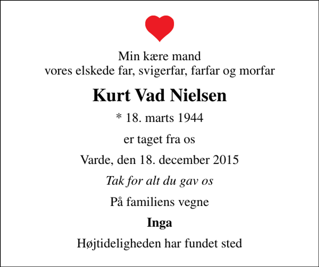 <p>Min kære mand vores elskede far, svigerfar, farfar og morfar<br />Kurt Vad Nielsen<br />* 18. marts 1944<br />er taget fra os<br />Varde, den 18. december 2015<br />Tak for alt du gav os<br />På familiens vegne<br />Inga<br />Højtideligheden har fundet sted</p>