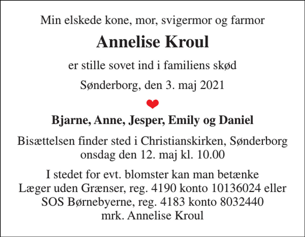 <p>Min elskede kone, mor, svigermor og farmor<br />Annelise Kroul<br />er stille sovet ind i familiens skød<br />Sønderborg, den 3. maj 2021<br />Bjarne, Anne, Jesper, Emily og Daniel<br />Bisættelsen​ finder sted i Christianskirken​, Sønderborg onsdag den 12. maj​ kl. 10.00<br />I stedet for evt. blomster kan man betænke Læger uden Grænser, reg. 4190 konto 10136024 eller SOS Børnebyerne, reg. 4183 konto 8032440 mrk. Annelise Kroul</p>