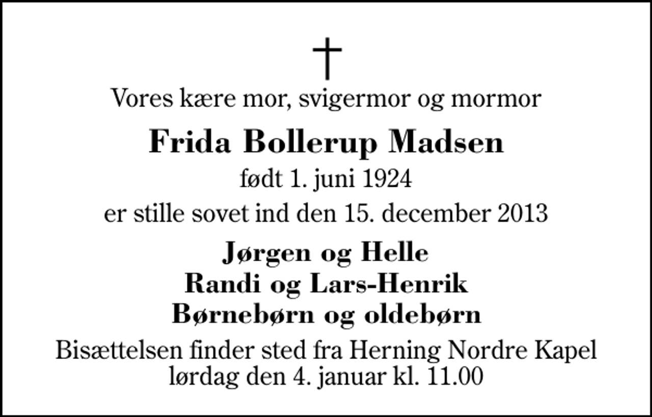<p>Vores kære mor, svigermor og mormor<br />Frida Bollerup Madsen<br />født 1. juni 1924<br />er stille sovet ind den 15. december 2013<br />Jørgen og Helle Randi og Lars-Henrik Børnebørn og oldebørn<br />Bisættelsen finder sted fra Herning Nordre Kapel lørdag den 4. januar kl. 11.00</p>