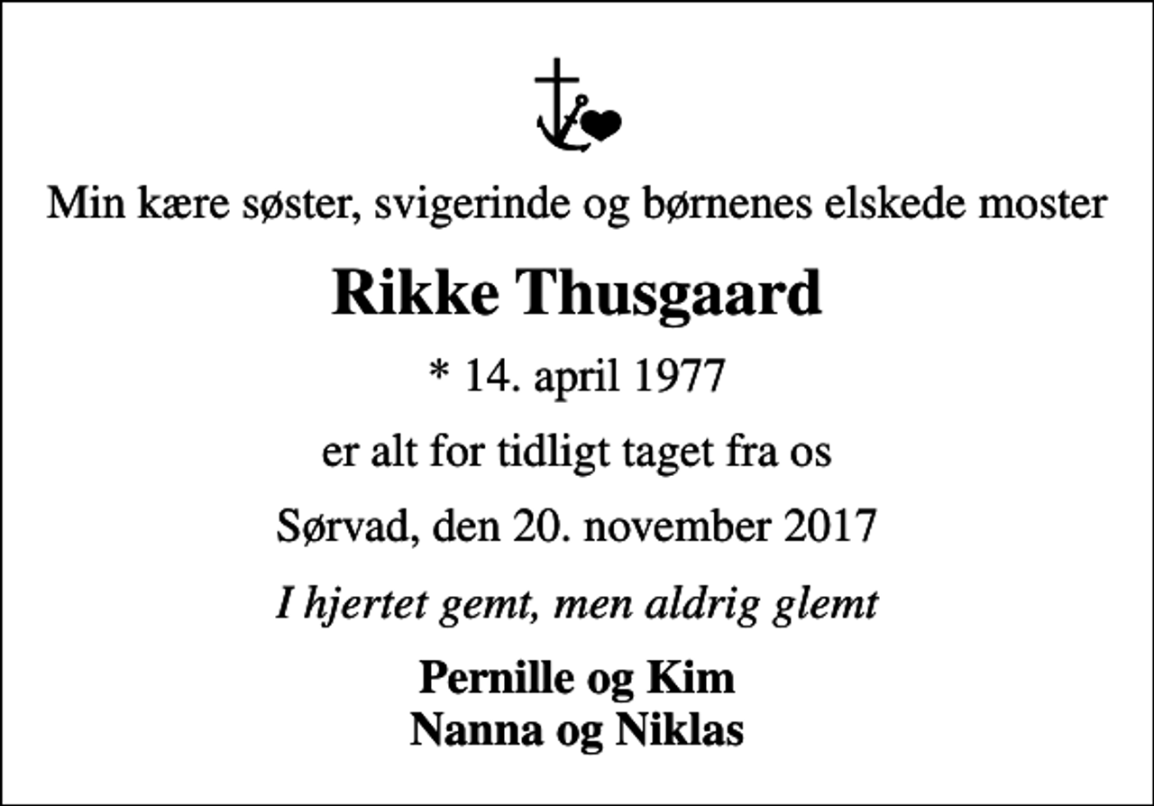 <p>Min kære søster, svigerinde og børnenes elskede moster<br />Rikke Thusgaard<br />* 14. april 1977<br />er alt for tidligt taget fra os<br />Sørvad, den 20. november 2017<br />I hjertet gemt, men aldrig glemt<br />Pernille og Kim Nanna og Niklas</p>
