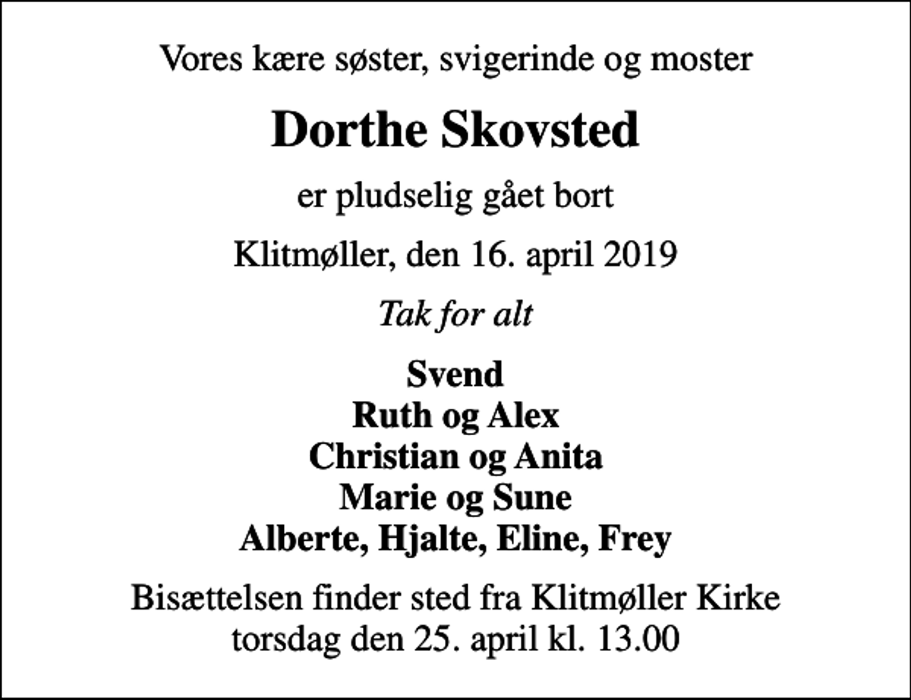 <p>Vores kære søster, svigerinde og moster<br />Dorthe Skovsted<br />er pludselig gået bort<br />Klitmøller, den 16. april 2019<br />Tak for alt<br />Svend Ruth og Alex Christian og Anita Marie og Sune Alberte, Hjalte, Eline, Frey<br />Bisættelsen finder sted fra Klitmøller Kirke torsdag den 25. april kl. 13.00</p>