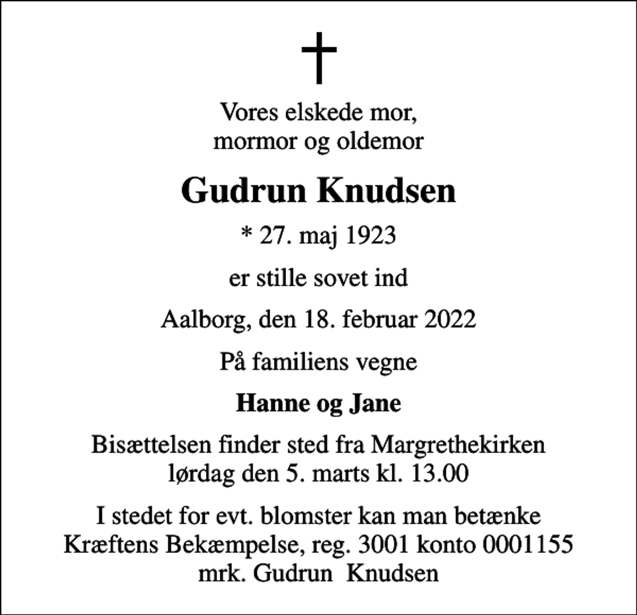 <p>Vores elskede mor, mormor og oldemor<br />Gudrun Knudsen<br />* 27. maj 1923<br />er stille sovet ind<br />Aalborg, den 18. februar 2022<br />På familiens vegne<br />Hanne og Jane<br />Bisættelsen finder sted fra Margrethekirken lørdag den 5. marts kl. 13.00<br />I stedet for evt. blomster kan man betænke<br />Kræftens Bekæmpelse reg.3001konto0001155mrk. Gudrun<br />Knudsen</p>