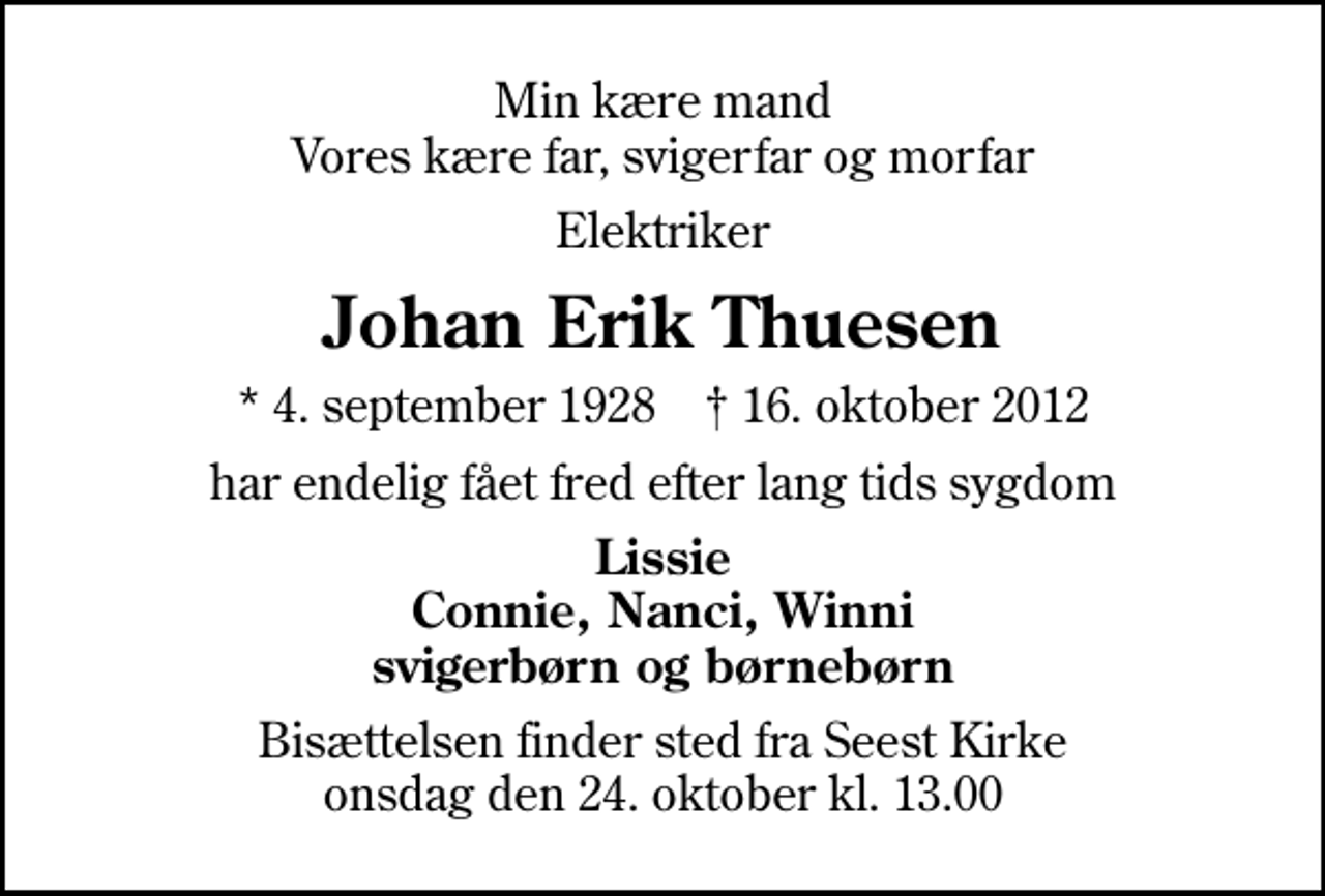 <p>Min kære mand Vores kære far, svigerfar og morfar<br />Elektriker<br />Johan Erik Thuesen<br />* 4. september 1928 ✝ 16. oktober 2012<br />har endelig fået fred efter lang tids sygdom<br />Lissie Connie, Nanci, Winni svigerbørn og børnebørn<br />Bisættelsen finder sted fra Seest Kirke onsdag den 24. oktober kl. 13.00</p>