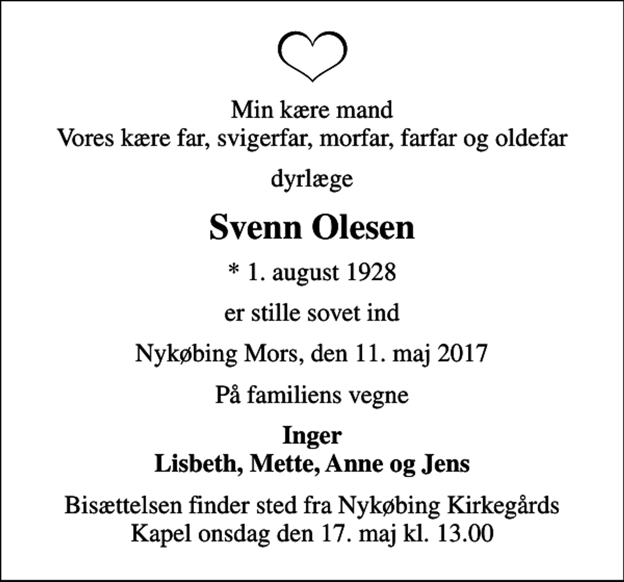 <p>Min kære mand Vores kære far, svigerfar, morfar, farfar og oldefar<br />dyrlæge<br />Svenn Olesen<br />* 1. august 1928<br />er stille sovet ind<br />Nykøbing Mors, den 11. maj 2017<br />På familiens vegne<br />Inger Lisbeth, Mette, Anne og Jens<br />Bisættelsen finder sted fra Nykøbing Kirkegårds Kapel onsdag den 17. maj kl. 13.00</p>