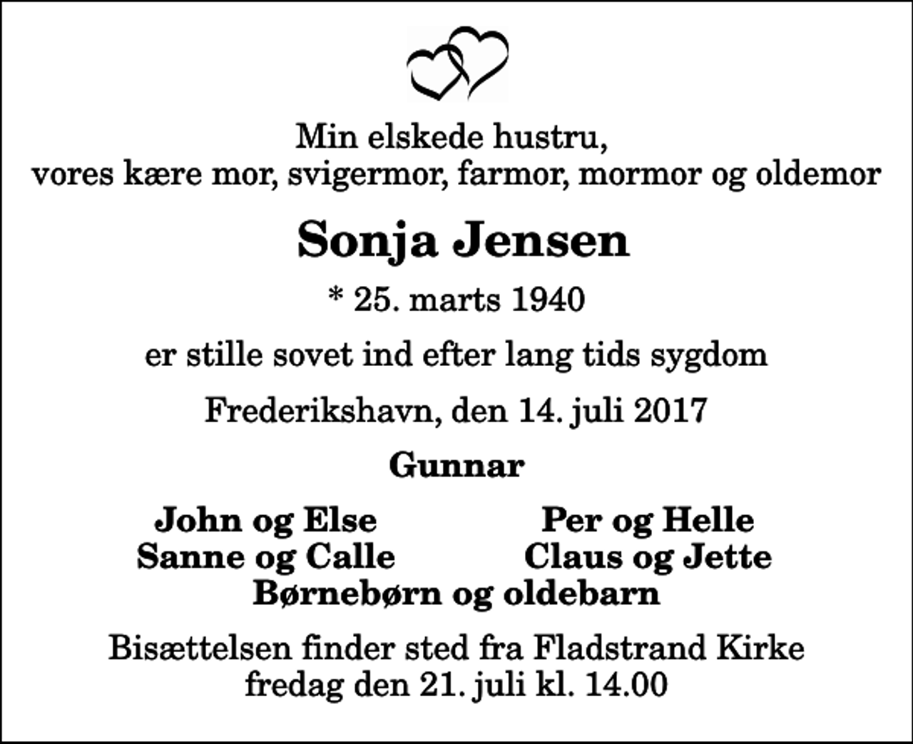 <p>Min elskede hustru, vores kære mor, svigermor, farmor, mormor og oldemor<br />Sonja Jensen<br />* 25. marts 1940<br />er stille sovet ind efter lang tids sygdom<br />Frederikshavn, den 14. juli 2017<br />Gunnar<br />John og Else<br />Per og Helle<br />Sanne og Calle<br />Claus og Jette<br />Bisættelsen finder sted fra Fladstrand Kirke fredag den 21. juli kl. 14.00</p>