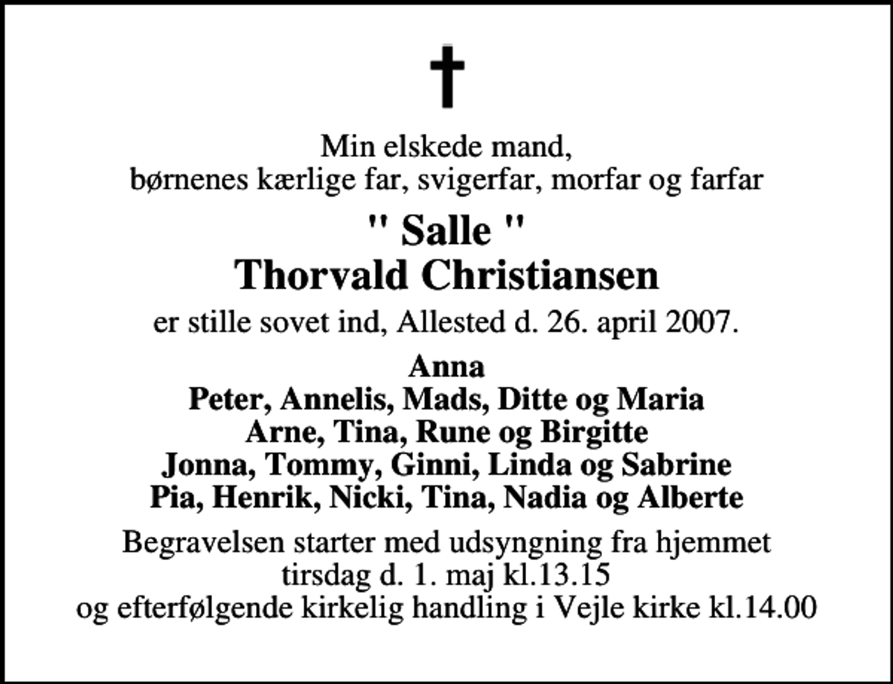 <p>Min elskede mand, børnenes kærlige far, svigerfar, morfar og farfar<br />" Salle " Thorvald Christiansen<br />er stille sovet ind, Allested d. 26. april 2007.<br />Anna Peter, Annelis, Mads, Ditte og Maria Arne, Tina, Rune og Birgitte Jonna, Tommy, Ginni, Linda og Sabrine Pia, Henrik, Nicki, Tina, Nadia og Alberte<br />Begravelsen starter med udsyngning fra hjemmet tirsdag d. 1. maj kl.13.15 og efterfølgende kirkelig handling i Vejle kirke kl.14.00</p>