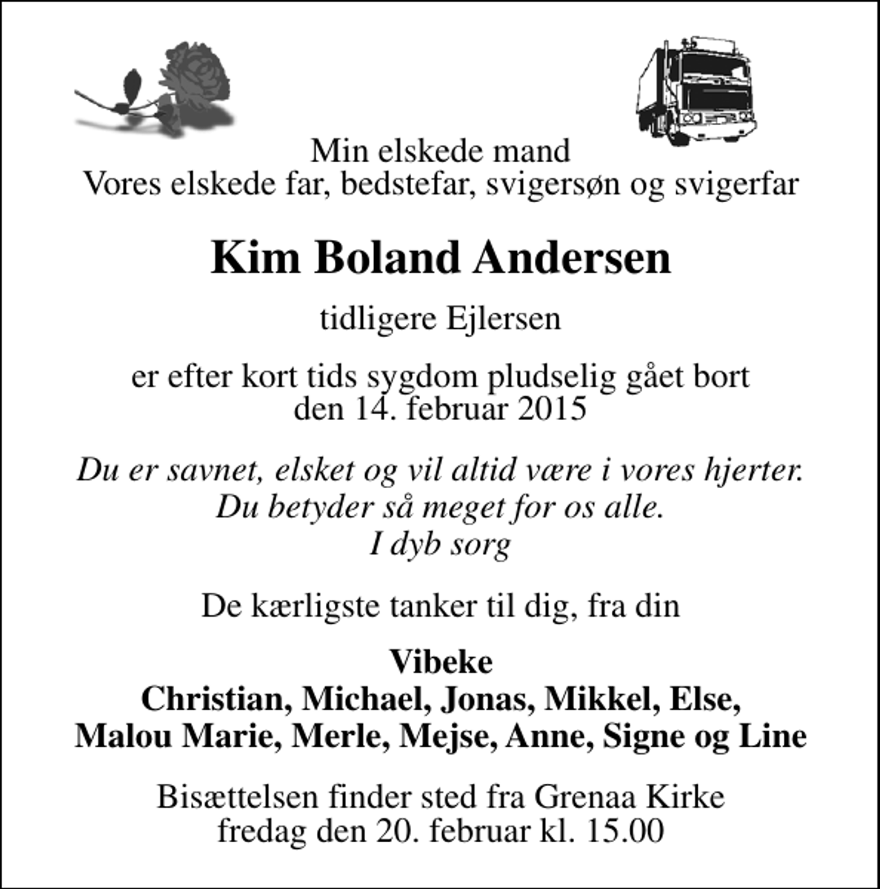 <p>Min elskede mand Vores elskede far, bedstefar, svigersøn og svigerfar<br />Kim Boland Andersen<br />tidligere Ejlersen<br />Er efter kort tids sygdom pludselig gået bort den 14. februar 2015<br />Du er savnet, elsket og vil altid være i vores hjerter. Du betyder så meget for os alle. I dyb sorg<br />De kærligste tanker til dig, fra din<br />Vibeke Christian, Michael, Jonas, Mikkel, Else, Mallou Marie, Merle, Mejse, Anne, Signe og Line<br />Bisættelsen finder sted fra Grenaa Kirke fredag den 20. februar kl. 15.00</p>