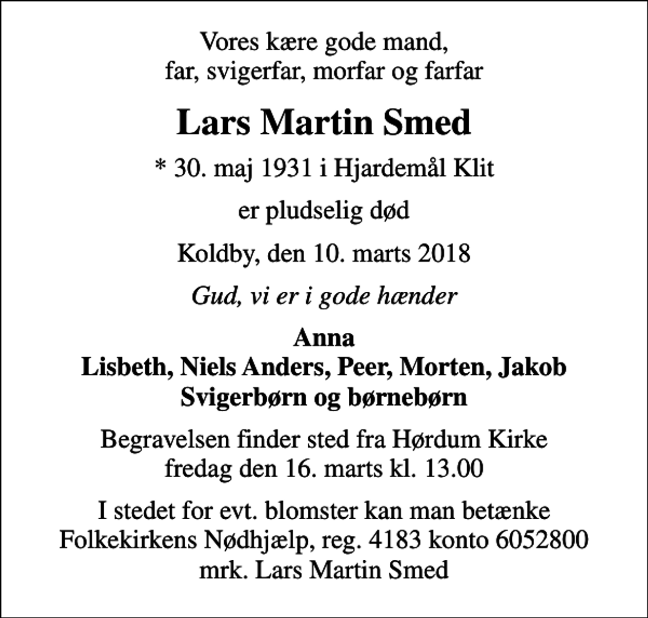 <p>Vores kære gode mand, far, svigerfar, morfar og farfar<br />Lars Martin Smed<br />* 30. maj 1931 i Hjardemål Klit<br />er pludselig død<br />Koldby, den 10. marts 2018<br />Gud, vi er i gode hænder<br />Anna Lisbeth, Niels Anders, Peer, Morten, Jakob Svigerbørn og børnebørn<br />Begravelsen finder sted fra Hørdum Kirke fredag den 16. marts kl. 13.00<br />I stedet for evt. blomster kan man betænke<br />Folkekirkens Nødhjælp reg.4183konto6052800mrk. Lars Martin<br />Smed</p>
