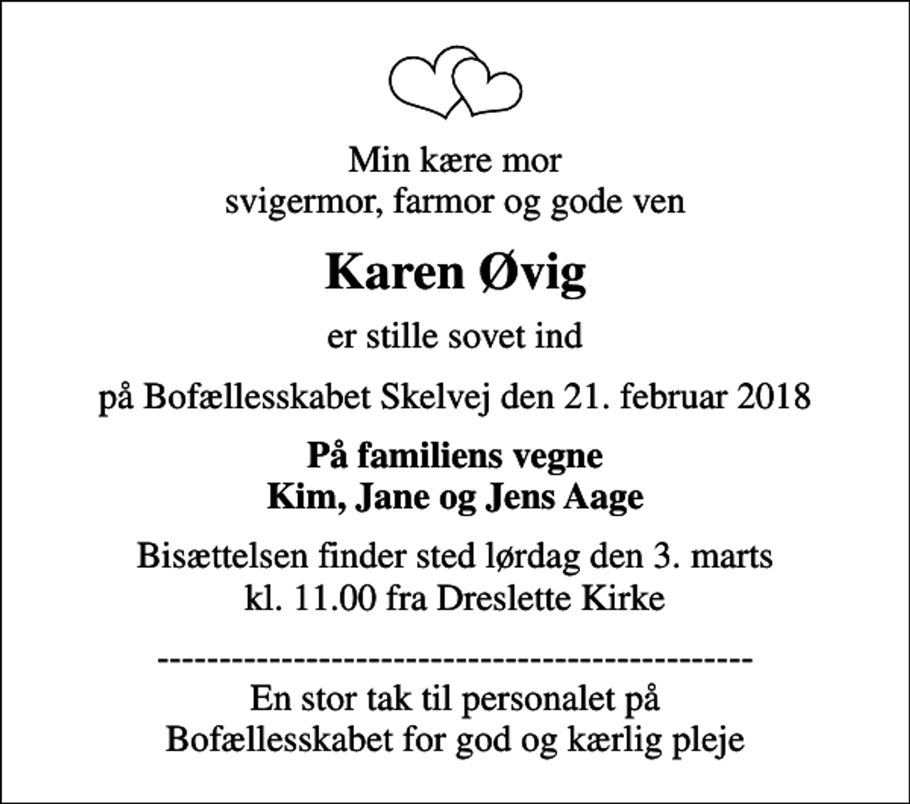 <p>Min kære mor svigermor, farmor og gode ven<br />Karen Øvig<br />er stille sovet ind<br />på Bofællesskabet Skelvej den 21. februar 2018<br />På familiens vegne Kim, Jane og Jens Aage<br />Bisættelsen finder sted lørdag den 3. marts kl. 11.00 fra Dreslette Kirke<br />------------------------------------------------ En stor tak til personalet på Bofællesskabet for god og kærlig pleje</p>