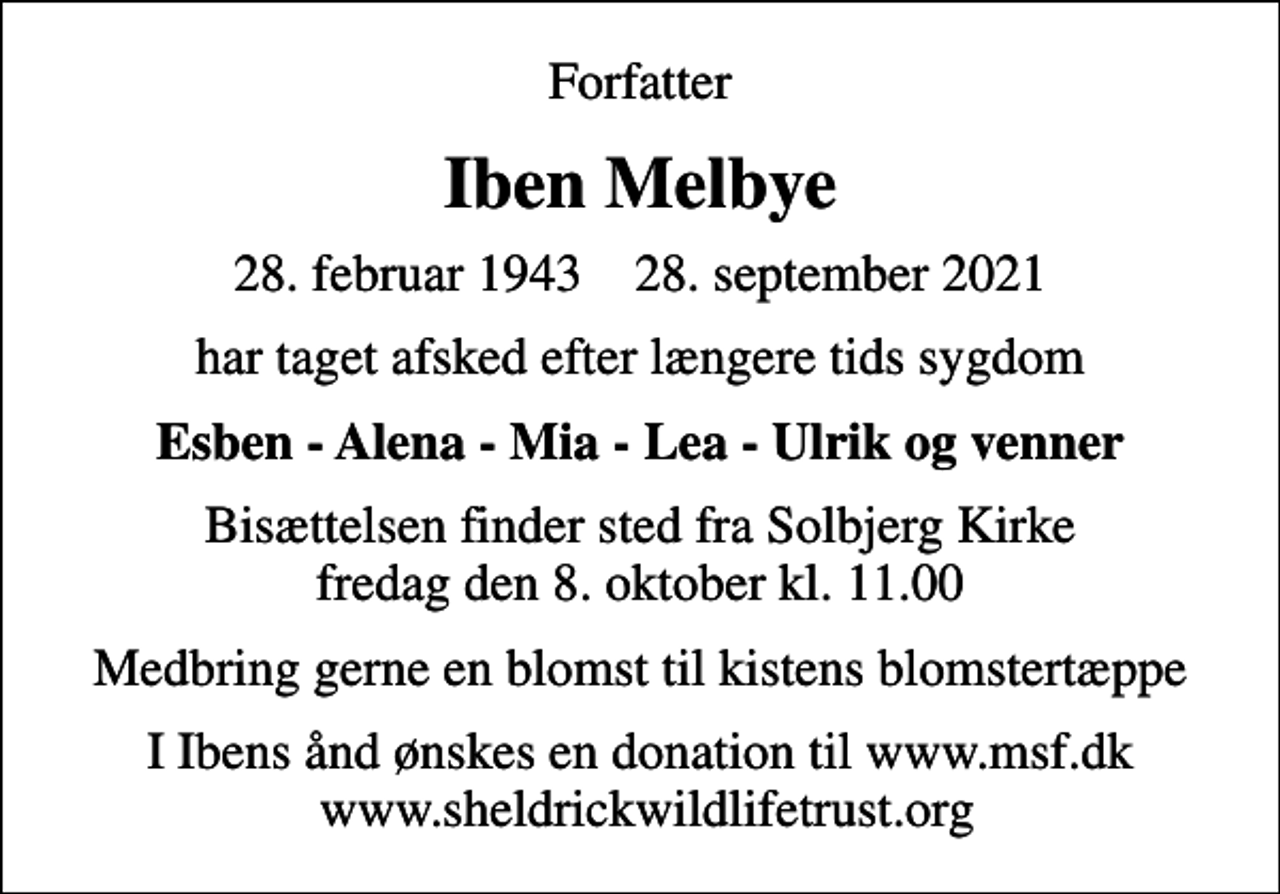 <p>Forfatter<br />Iben Melbye<br />28. februar 1943 28. september 2021<br />har taget afsked efter længere tids sygdom<br />Esben - Alena - Mia - Lea - Ulrik og venner<br />Bisættelsen finder sted fra Solbjerg Kirke fredag den 8. oktober kl. 11.00<br />Medbring gerne en blomst til kistens blomstertæppe<br />I Ibens ånd ønskes en donation til www.msf.dk www.sheldrickwildlifetrust.org</p>