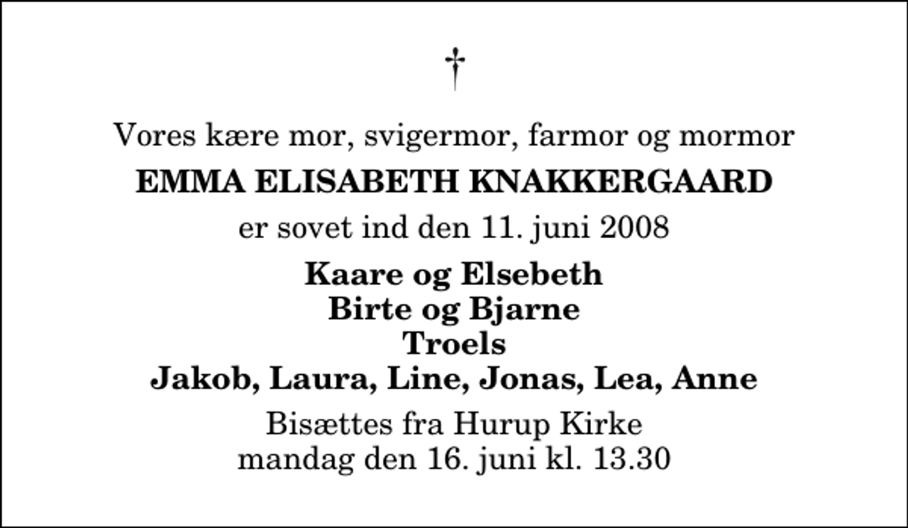 <p>Vores kære mor, svigermor, farmor og mormor<br />Emma Elisabeth Knakkergaard<br />er sovet ind den 11. juni 2008<br />Kaare og Elsebeth Birte og Bjarne Troels Jakob, Laura, Line, Jonas, Lea, Anne<br />Bisættes fra Hurup Kirke mandag den 16. juni kl. 13.30</p>