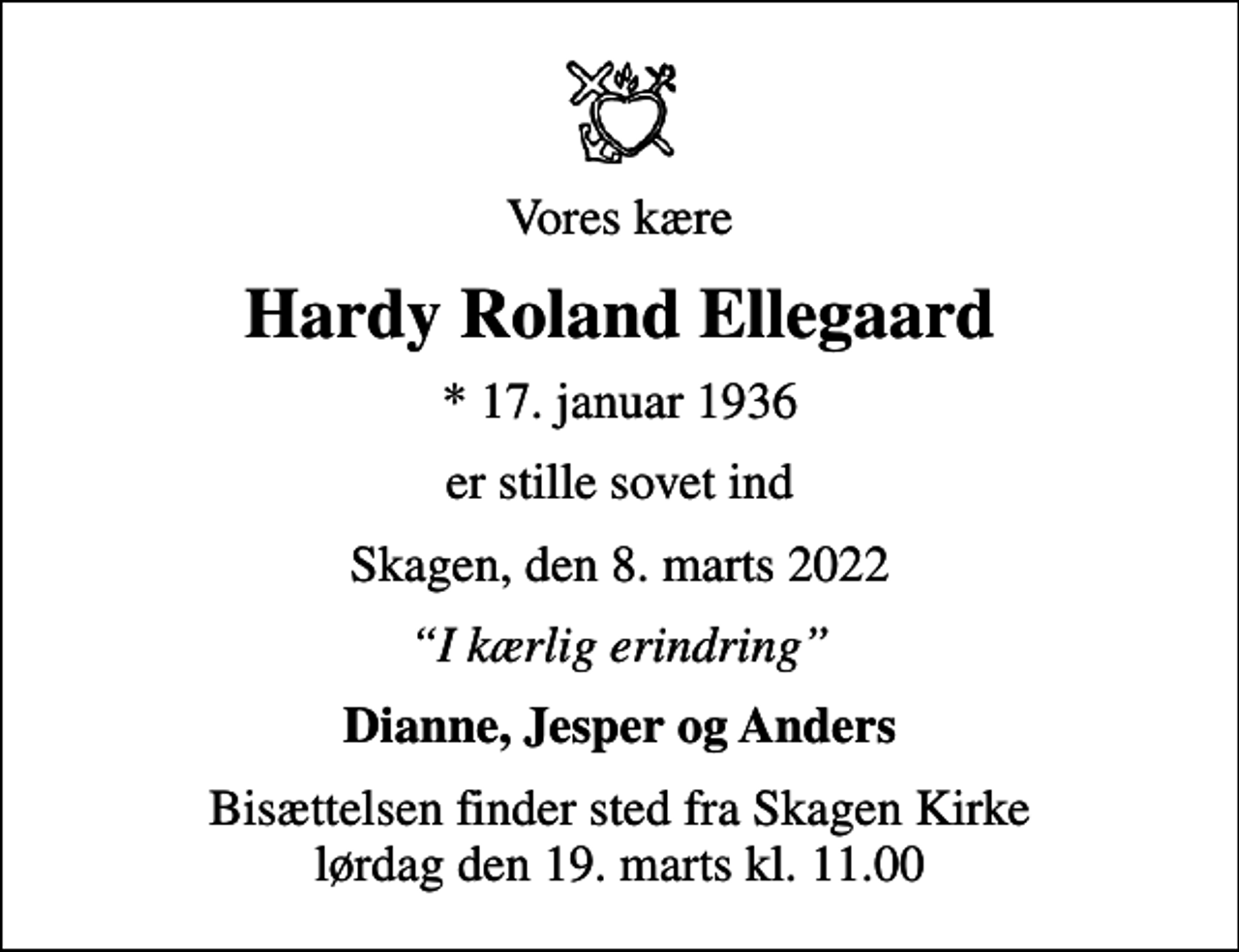 <p>Vores kære<br />Hardy Roland Ellegaard<br />* 17. januar 1936<br />er stille sovet ind<br />Skagen, den 8. marts 2022<br />I kærlig erindring<br />Dianne, Jesper og Anders<br />Bisættelsen finder sted fra Skagen Kirke lørdag den 19. marts kl. 11.00</p>
