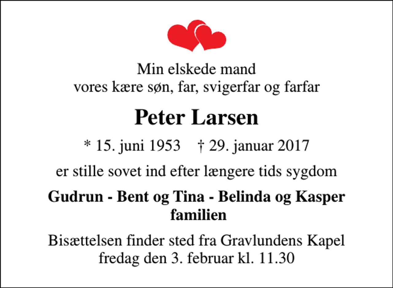 <p>Min elskede mand vores kære søn, far, svigerfar og farfar<br />Peter Larsen<br />* 15. juni 1953 ✝ 29. januar 2017<br />er stille sovet ind efter længere tids sygdom<br />Gudrun - Bent og Tina - Belinda og Kasper familien<br />Bisættelsen finder sted fra Gravlundens Kapel fredag den 3. februar kl. 11.30</p>