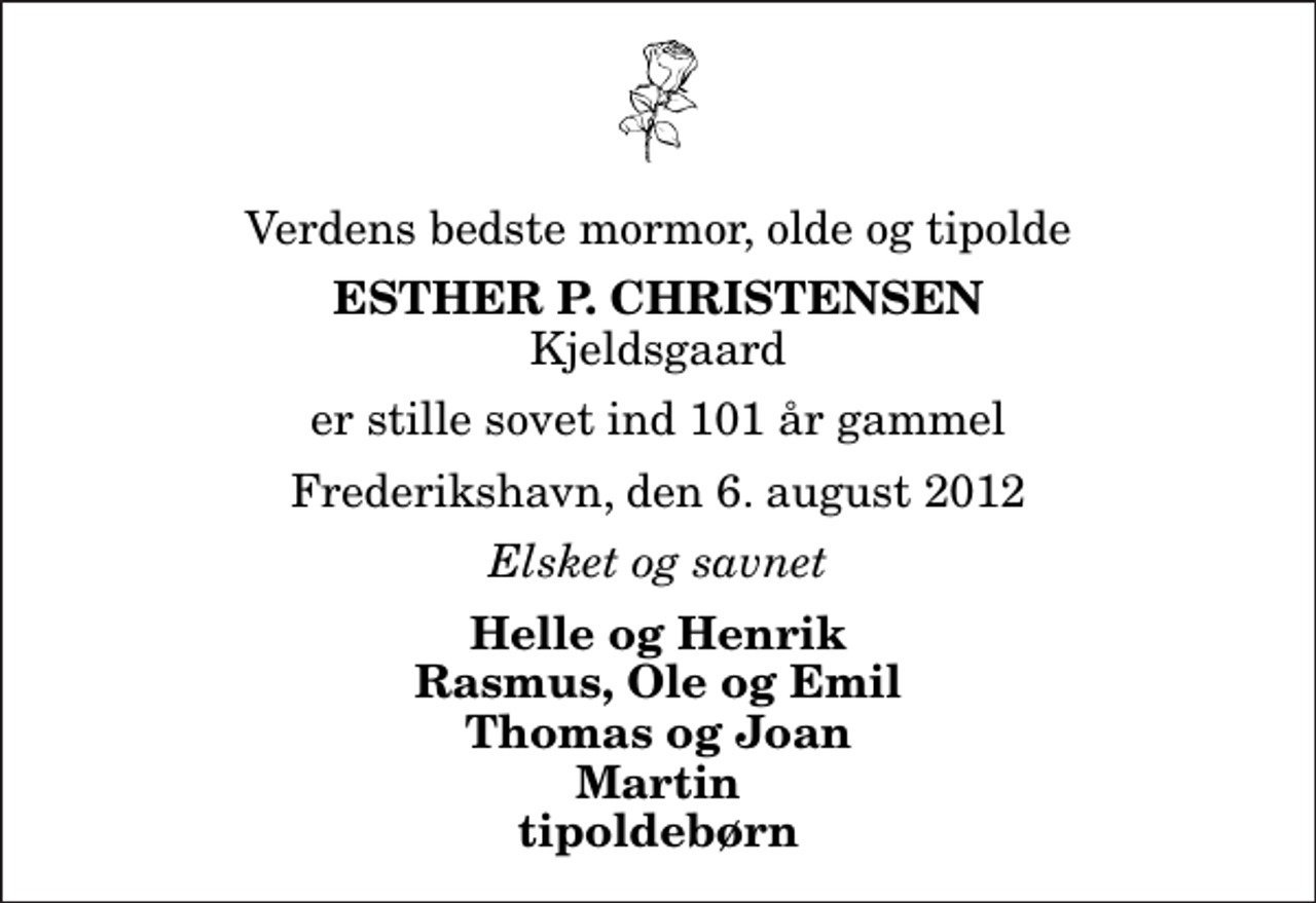 <p>Verdens bedste mormor, olde og tipolde<br />Esther P. Christensen<br />Kjeldsgaard<br />er stille sovet ind 101 år gammel<br />Frederikshavn, den 6. august 2012<br />Elsket og savnet<br />Helle og Henrik Rasmus, Ole og Emil Thomas og Joan Martin tipoldebørn</p>