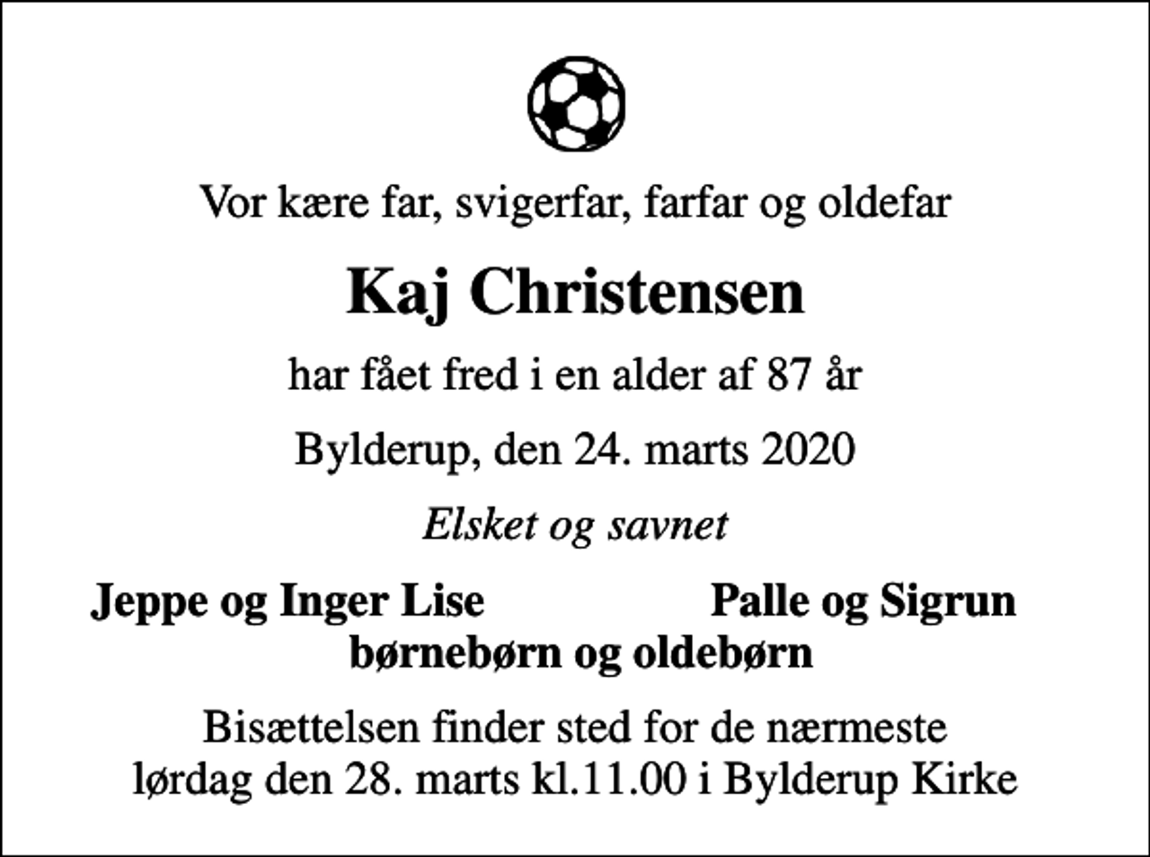 <p>Vor kære far, svigerfar, farfar og oldefar<br />Kaj Christensen<br />har fået fred i en alder af 87 år<br />Bylderup, den 24. marts 2020<br />Elsket og savnet<br />Jeppe og Inger Lise<br />Palle og Sigrun<br />Bisættelsen finder sted for de nærmeste lørdag den 28. marts kl.11.00 i Bylderup Kirke</p>