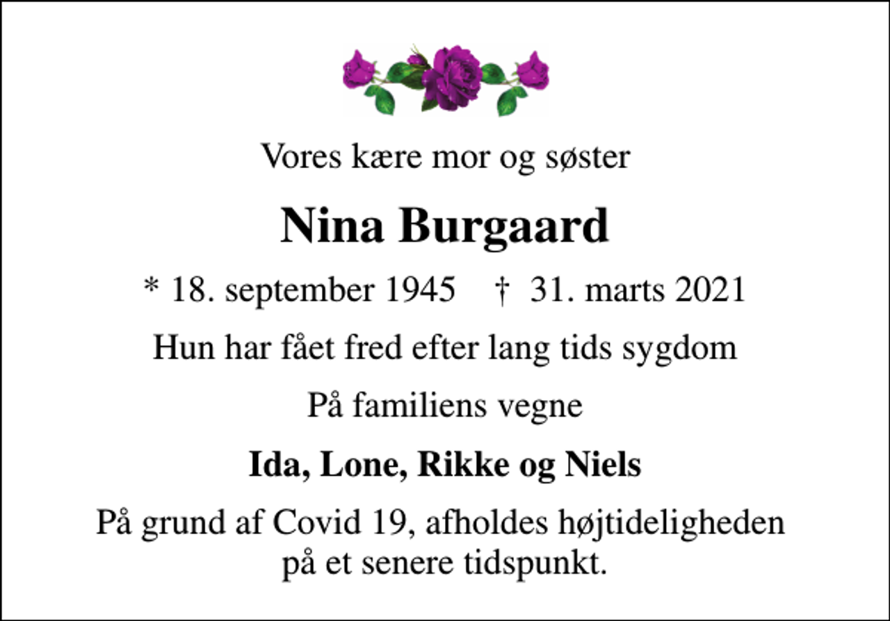 <p>Vores kære mor og søster<br />Nina Burgaard<br />* 18. september 1945 ✝ 31. marts 2021<br />Hun har fået fred efter lang tids sygdom<br />På familiens vegne<br />Ida, Lone, Rikke og Niels<br />På grund af Covid 19, afholdes højtideligheden på et senere tidspunkt.</p>