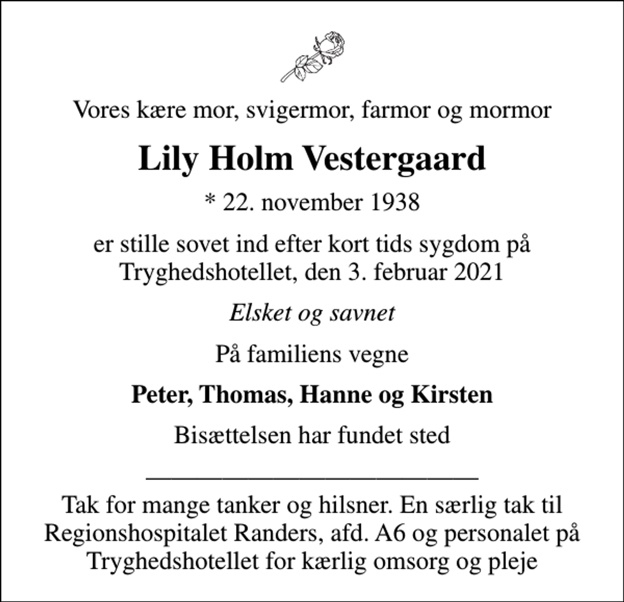 <p>Vores kære mor, svigermor, farmor og mormor<br />Lily Holm Vestergaard<br />* 22. november 1938<br />er stille sovet ind efter kort tids sygdom på Tryghedshotellet, den 3. februar 2021<br />Elsket og savnet<br />På familiens vegne<br />Peter, Thomas, Hanne og Kirsten<br />Bisættelsen har fundet sted<br />Tak for mange tanker og hilsner. En særlig tak til Regionshospitalet Randers, afd. A6 og personalet på Tryghedshotellet for kærlig omsorg og pleje</p>