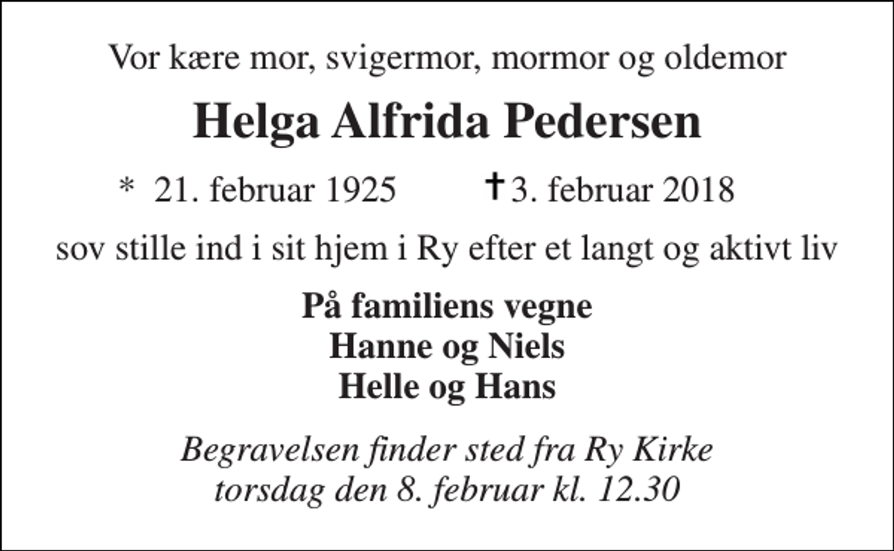 <p>Vor kære mor, svigermor, mormor og oldemor<br />Helga Alfrida Pedersen<br />*​ 21. februar 1925​<br />3. februar 2018​<br />sov stille ind i sit hjem i Ry efter et langt og aktivt liv<br />På familiens vegne Hanne og Niels Helle og Hans<br />Begravelsen finder sted fra Ry Kirke torsdag den 8. februar kl. 12.30</p>