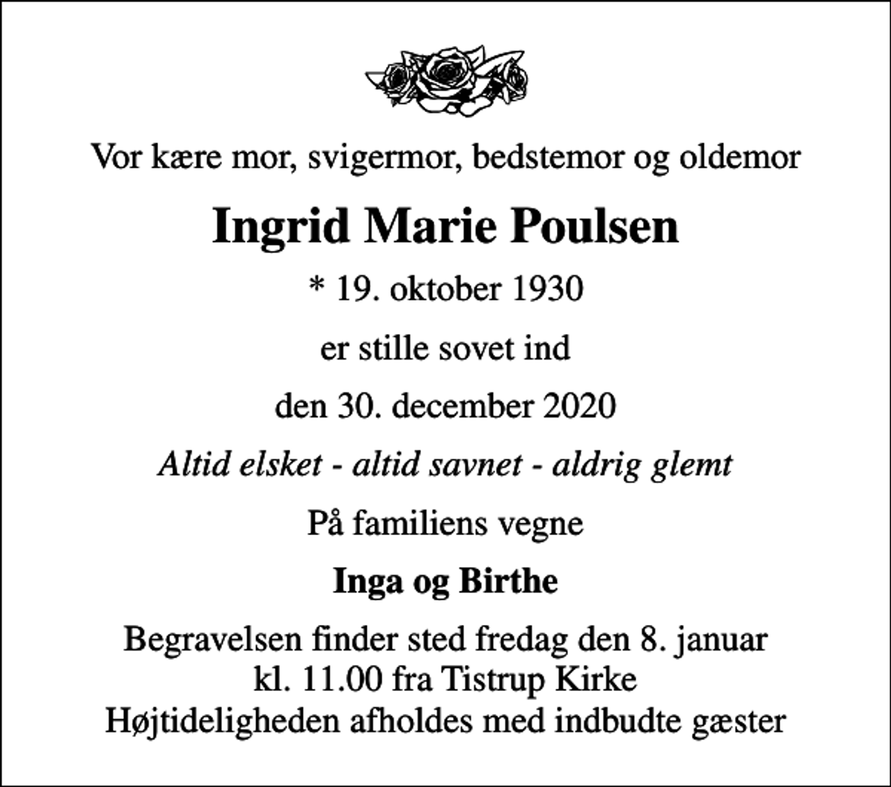 <p>Vor kære mor, svigermor, bedstemor og oldemor<br />Ingrid Marie Poulsen<br />* 19. oktober 1930<br />er stille sovet ind<br />den 30. december 2020<br />Altid elsket - altid savnet - aldrig glemt<br />På familiens vegne<br />Inga og Birthe<br />Begravelsen finder sted fredag den 8. januar kl. 11.00 fra Tistrup Kirke Højtideligheden afholdes med indbudte gæster</p>
