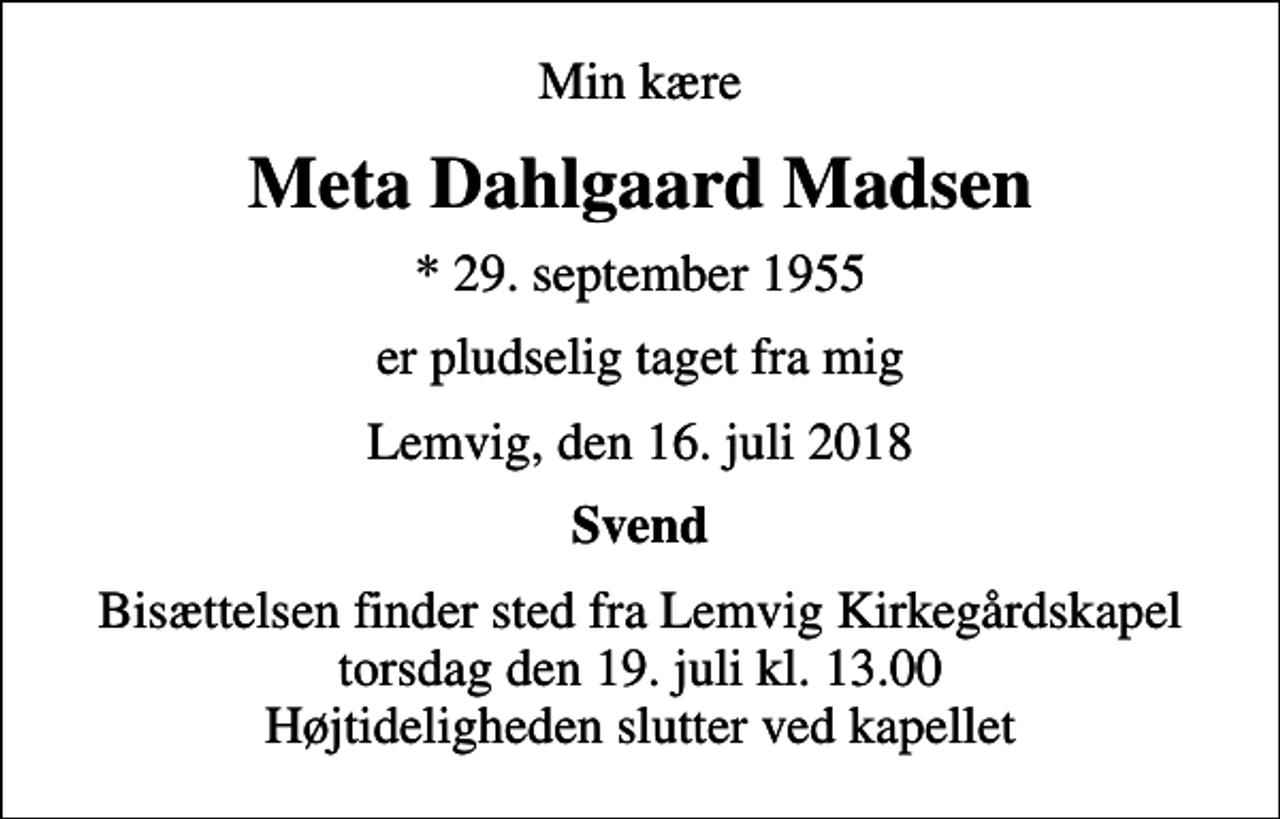 <p>Min kære<br />Meta Dahlgaard Madsen<br />* 29. september 1955<br />er pludselig taget fra mig<br />Lemvig, den 16. juli 2018<br />Svend<br />Bisættelsen finder sted fra Lemvig Kirkegårdskapel torsdag den 19. juli kl. 13.00 Højtideligheden slutter ved kapellet</p>