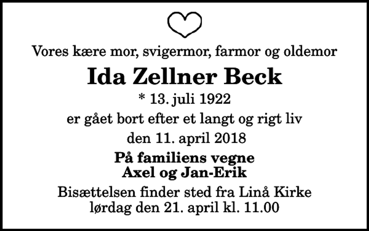 <p>Vores kære mor, svigermor, farmor og oldemor<br />Ida Zellner Beck<br />* 13. juli 1922<br />er gået bort efter et langt og rigt liv<br />den 11. april 2018<br />På familiens vegne Axel og Jan-Erik<br />Bisættelsen finder sted fra Linå Kirke lørdag den 21. april kl. 11.00</p>