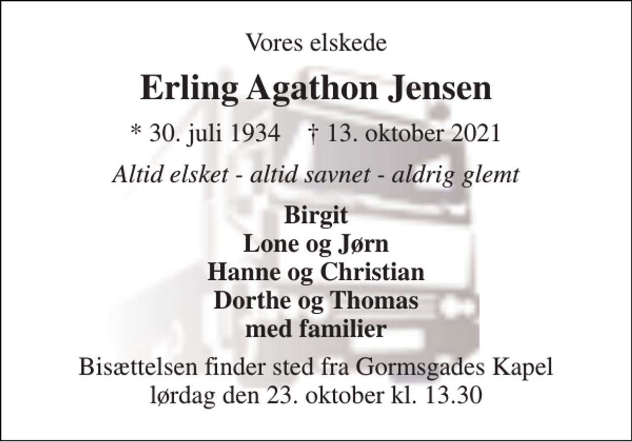 <p>Vores elskede<br />Erling Agathon Jensen<br />*​ 30. juli 1934​ †​ 13. oktober 2021<br />Altid elsket - altid savnet - aldrig glemt<br />Birgit Lone og Jørn Hanne og Christian Dorthe og Thomas med familier<br />Bisættelsen​ finder sted fra Gormsgades Kapel​ lørdag den 23. oktober​ kl. 13.30</p>