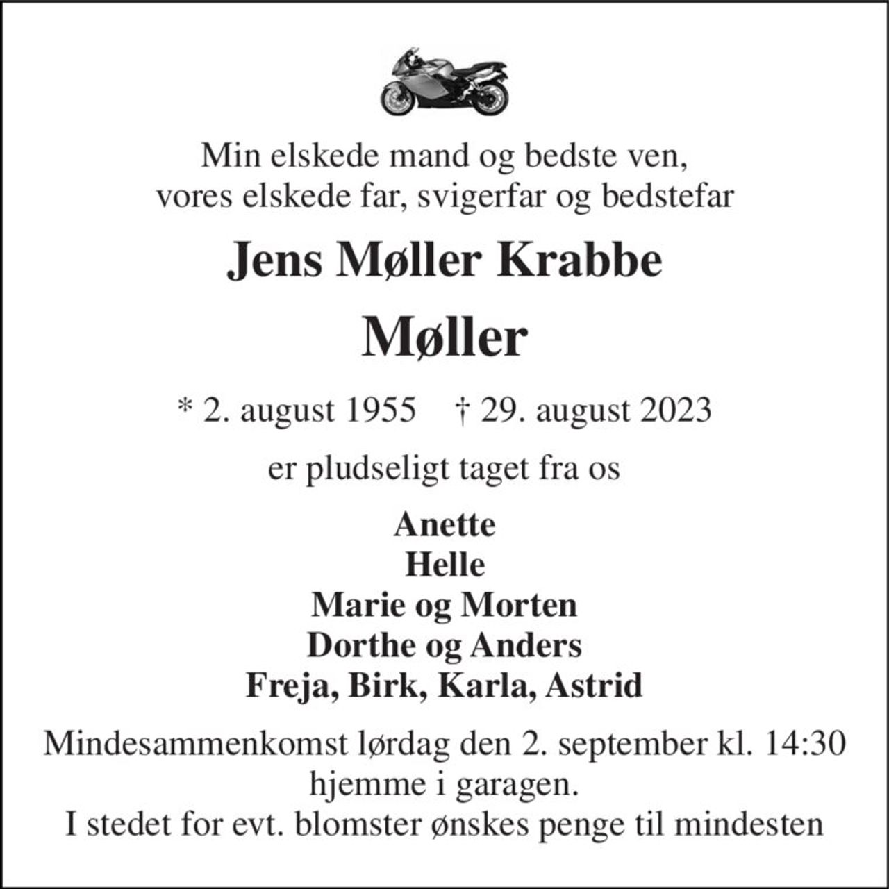 Min elskede mand og bedste ven, vores elskede far, svigerfar og bedstefar 
Jens Møller Krabbe 
Møller 
* 2. august 1955    † 29. august 2023 
er pludseligt taget fra os 
Anette Helle Marie og Morten Dorthe og Anders Freja, Birk, Karla, Astrid 
Mindesammenkomst lørdag den 2. september kl. 14:30 hjemme i garagen. I stedet for evt. blomster ønskes penge til mindesten