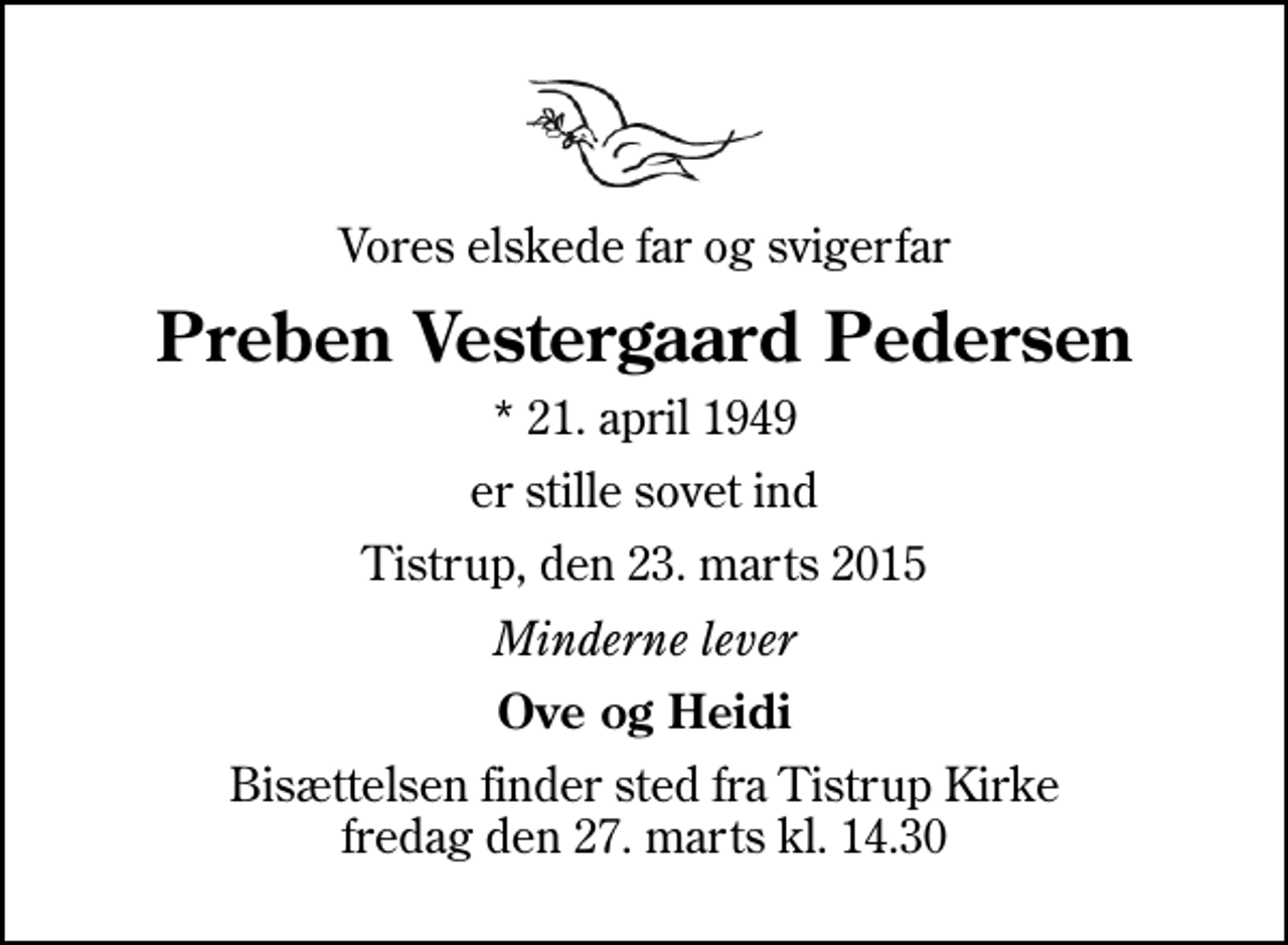 <p>Vores elskede far og svigerfar<br />Preben Vestergaard Pedersen<br />* 21. april 1949<br />er stille sovet ind<br />Tistrup, den 23. marts 2015<br />Minderne lever<br />Ove og Heidi<br />Bisættelsen finder sted fra Tistrup Kirke fredag den 27. marts kl. 14.30</p>