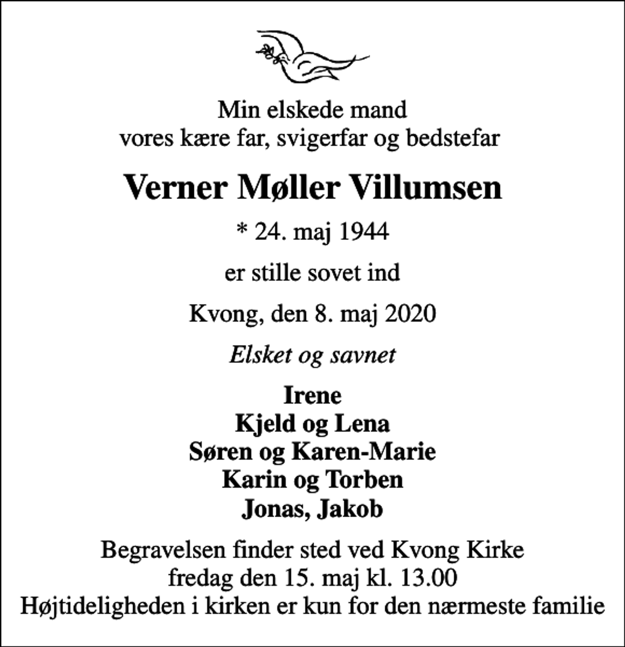 <p>Min elskede mand vores kære far, svigerfar og bedstefar<br />Verner Møller Villumsen<br />* 24. maj 1944<br />er stille sovet ind<br />Kvong, den 8. maj 2020<br />Elsket og savnet<br />Irene Kjeld og Lena Søren og Karen-Marie Karin og Torben Jonas, Jakob<br />Begravelsen finder sted ved Kvong Kirke fredag den 15. maj kl. 13.00 Højtideligheden i kirken er kun for den nærmeste familie</p>