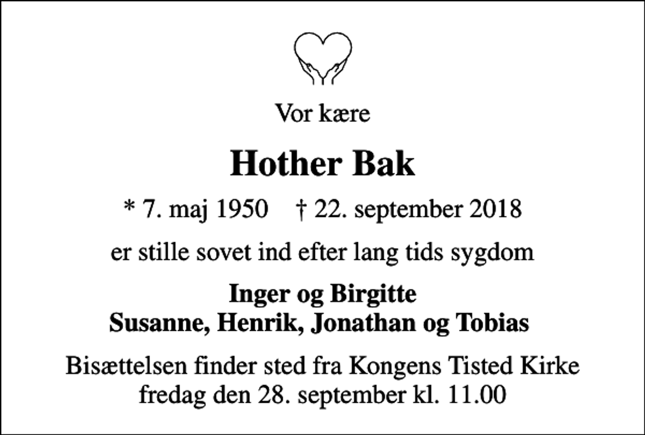 <p>Vor kære<br />Hother Bak<br />* 7. maj 1950 ✝ 22. september 2018<br />er stille sovet ind efter lang tids sygdom<br />Inger og Birgitte Susanne, Henrik, Jonathan og Tobias<br />Bisættelsen finder sted fra Kongens Tisted Kirke fredag den 28. september kl. 11.00</p>