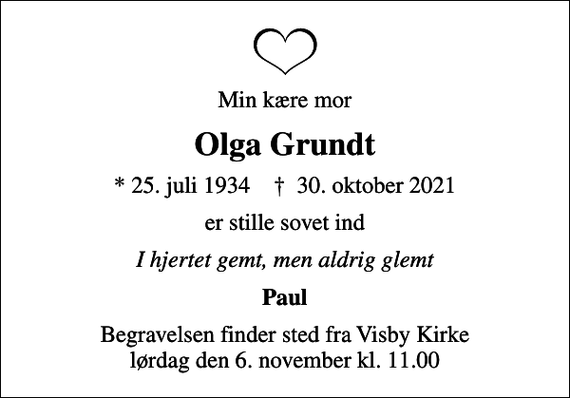 <p>Min kære mor<br />Olga Grundt<br />* 25. juli 1934 ✝ 30. oktober 2021<br />er stille sovet ind<br />I hjertet gemt, men aldrig glemt<br />Paul<br />Begravelsen finder sted fra Visby Kirke lørdag den 6. november kl. 11.00</p>