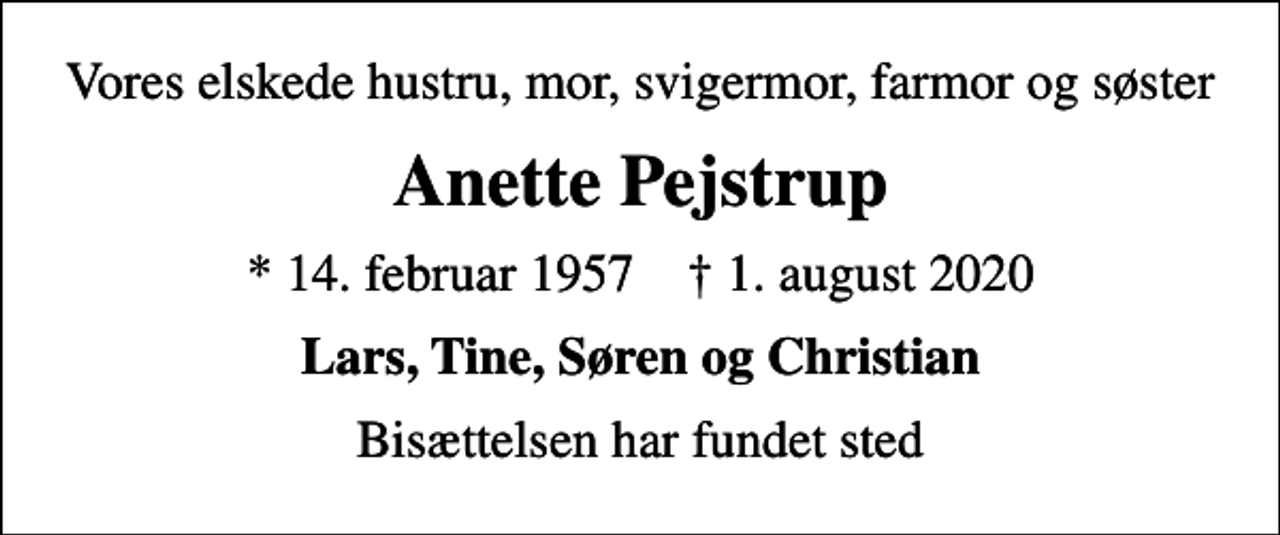 <p>Vores elskede hustru, mor, svigermor, farmor og søster<br />Anette Pejstrup<br />* 14. februar 1957 ✝ 1. august 2020<br />Lars, Tine, Søren og Christian<br />Bisættelsen har fundet sted</p>