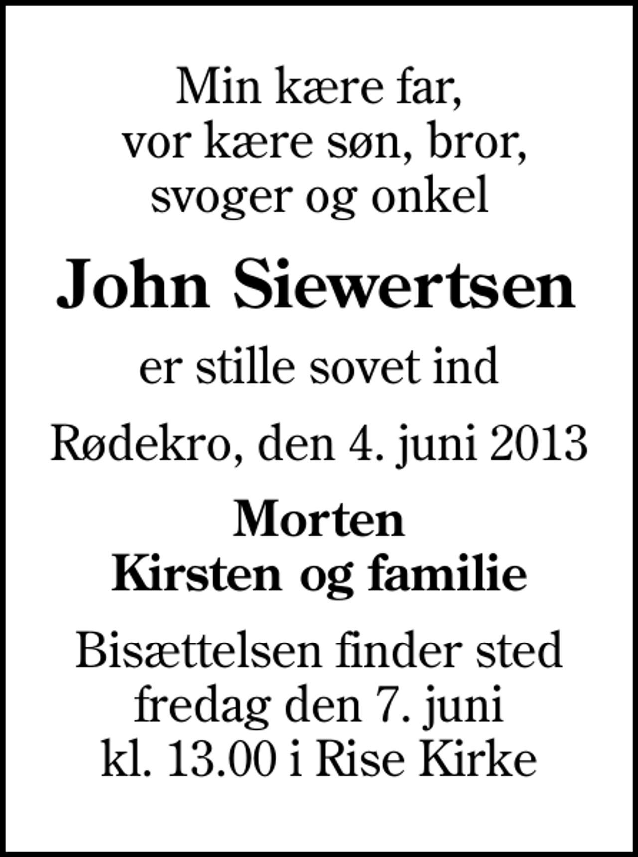 <p>Min kære far, vor kære søn, bror, svoger og onkel<br />John Siewertsen<br />er stille sovet ind<br />Rødekro, den 4. juni 2013<br />Morten Kirsten og familie<br />Bisættelsen finder sted fredag den 7. juni kl. 13.00 i Rise Kirke</p>
