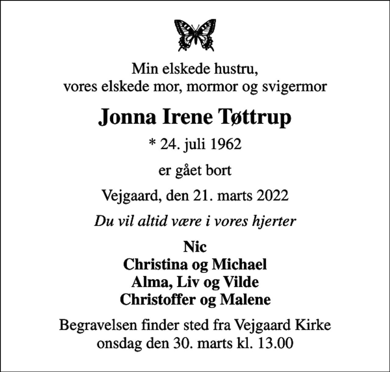 <p>Min elskede hustru, vores elskede mor, mormor og svigermor<br />Jonna Irene Tøttrup<br />* 24. juli 1962<br />er gået bort<br />Vejgaard, den 21. marts 2022<br />Du vil altid være i vores hjerter<br />Nic Christina og Michael Alma, Liv og Vilde Christoffer og Malene<br />Begravelsen finder sted fra Vejgaard Kirke onsdag den 30. marts kl. 13.00</p>