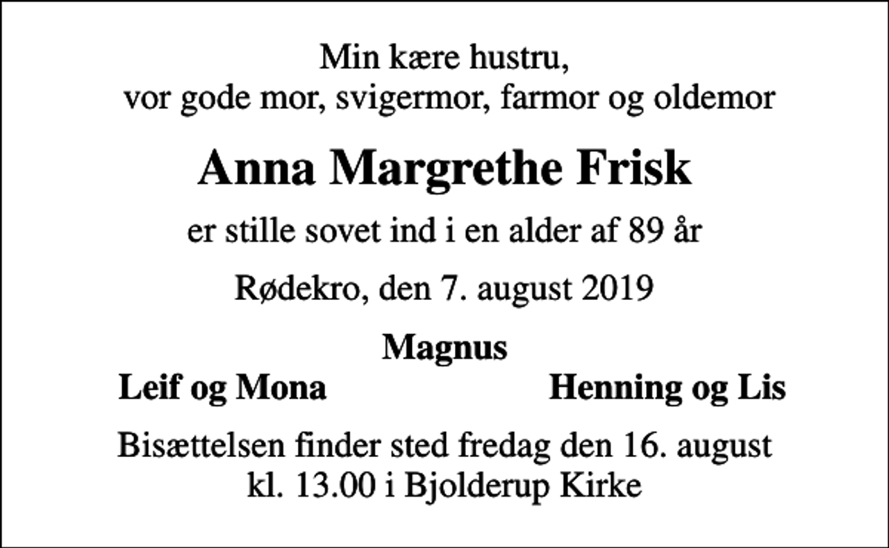 <p>Min kære hustru, vor gode mor, svigermor, farmor og oldemor<br />Anna Margrethe Frisk<br />er stille sovet ind i en alder af 89 år<br />Rødekro, den 7. august 2019<br />Magnus<br />Leif og Mona<br />Henning og Lis<br />Bisættelsen finder sted fredag den 16. august kl. 13.00 i Bjolderup Kirke</p>