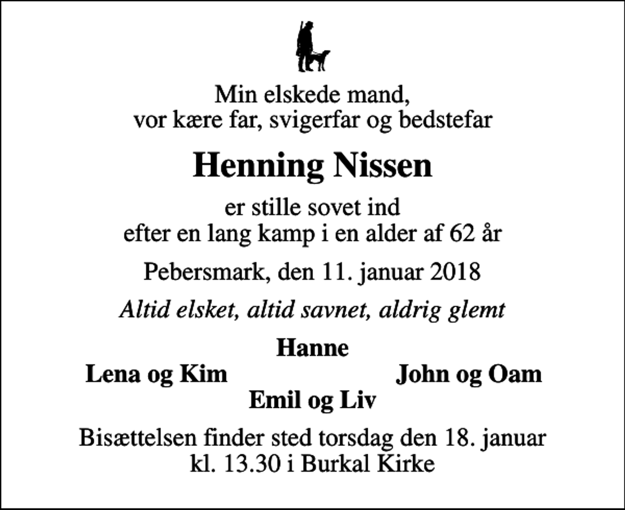 <p>Min elskede mand, vor kære far, svigerfar og bedstefar<br />Henning Nissen<br />er stille sovet ind efter en lang kamp i en alder af 62 år<br />Pebersmark, den 11. januar 2018<br />Altid elsket, altid savnet, aldrig glemt<br />Hanne<br />Lena og Kim<br />John og Oam<br />Bisættelsen finder sted torsdag den 18. januar kl. 13.30 i Burkal Kirke</p>