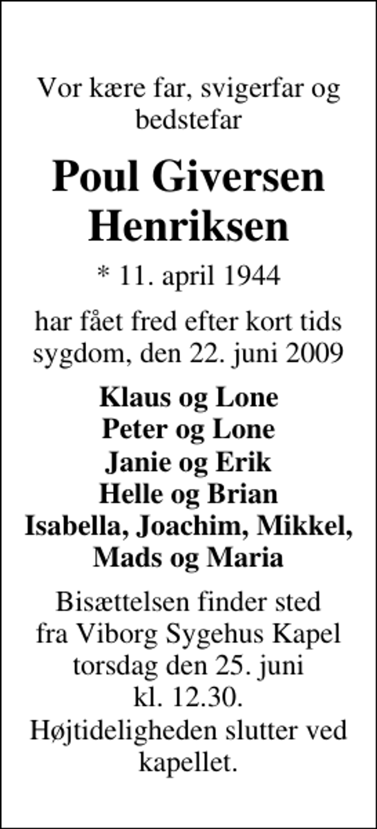 <p>Vor kære far, svigerfar og bedstefar<br />Poul Giversen Henriksen<br />* 11. april 1944<br />har fået fred efter kort tids sygdom, den 22. juni 2009<br />Klaus og Lone Peter og Lone Janie og Erik Helle og Brian Isabella, Joachim, Mikkel, Mads og Maria<br />Bisættelsen finder sted fra Viborg Sygehuskapel torsdag den 25. juni kl. 12.30 Højtideligheden slutter ved kapellet.</p>