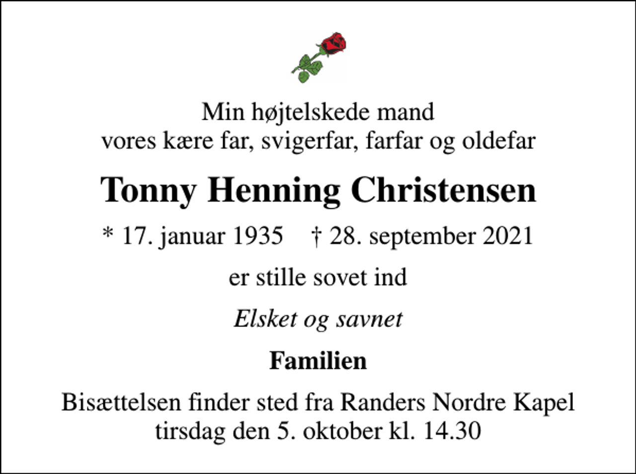 <p>Min højtelskede mand vores kære far, svigerfar, farfar og oldefar<br />Tonny Henning Christensen<br />* 17. januar 1935 ✝ 28. september 2021<br />er stille sovet ind<br />Elsket og savnet<br />Familien<br />Bisættelsen finder sted fra Randers Nordre Kapel tirsdag den 5. oktober kl. 14.30</p>