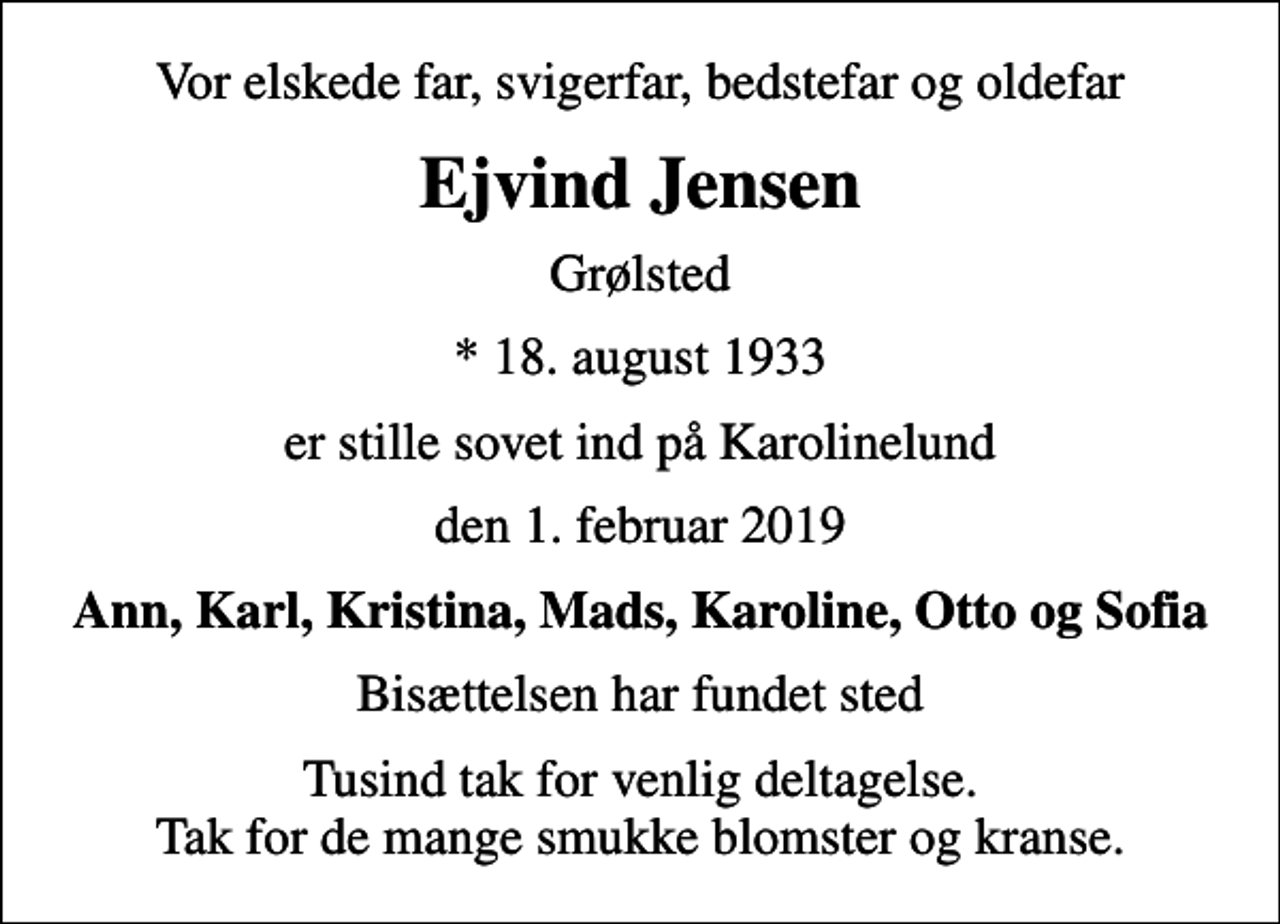 <p>Vor elskede far, svigerfar, bedstefar og oldefar<br />Ejvind Jensen<br />Grølsted<br />* 18. august 1933<br />er stille sovet ind på Karolinelund<br />den 1. februar 2019<br />Ann, Karl, Kristina, Mads, Karoline, Otto og Sofia<br />Bisættelsen har fundet sted<br />Tusind tak for venlig deltagelse. Tak for de mange smukke blomster og kranse.</p>